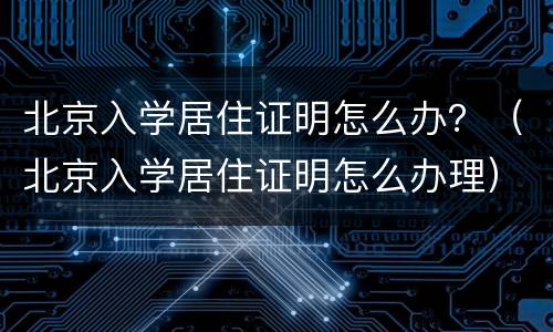 北京入学居住证明怎么办？（北京入学居住证明怎么办理）