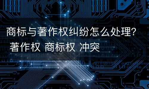 商标与著作权纠纷怎么处理？ 著作权 商标权 冲突
