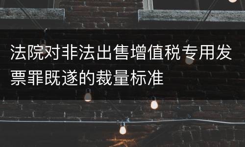 法院对非法出售增值税专用发票罪既遂的裁量标准