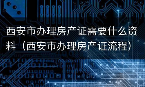西安市办理房产证需要什么资料（西安市办理房产证流程）