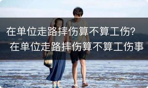 在单位走路摔伤算不算工伤？ 在单位走路摔伤算不算工伤事故