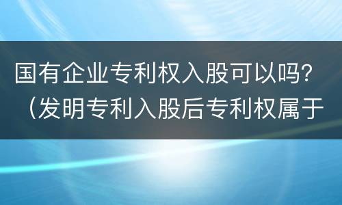 国有企业专利权入股可以吗？（发明专利入股后专利权属于公司吗）