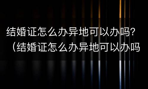 结婚证怎么办异地可以办吗？（结婚证怎么办异地可以办吗现在）