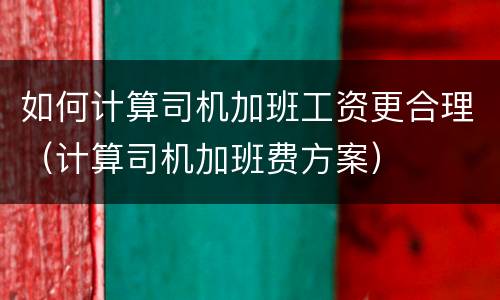 如何计算司机加班工资更合理（计算司机加班费方案）