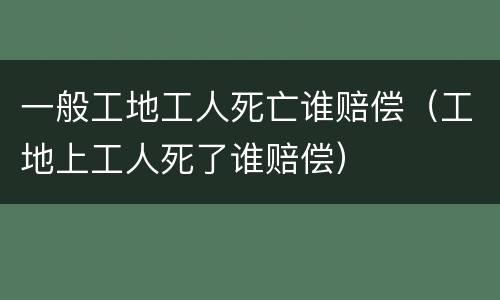 一般工地工人死亡谁赔偿（工地上工人死了谁赔偿）