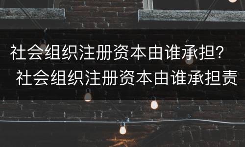 社会组织注册资本由谁承担？ 社会组织注册资本由谁承担责任