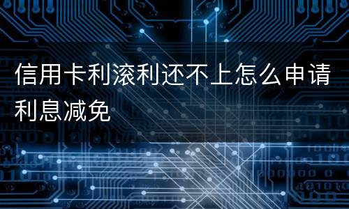 信用卡利滚利还不上怎么申请利息减免