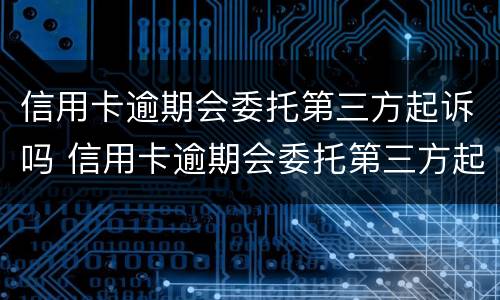 信用卡逾期会委托第三方起诉吗 信用卡逾期会委托第三方起诉吗知乎