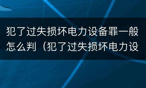 犯了过失损坏电力设备罪一般怎么判（犯了过失损坏电力设备罪一般怎么判刑）