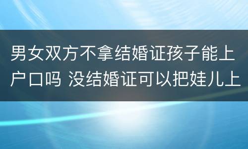 男女双方不拿结婚证孩子能上户口吗 没结婚证可以把娃儿上男方户口吗