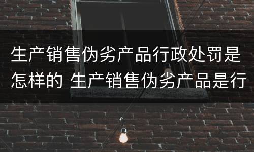 生产销售伪劣产品行政处罚是怎样的 生产销售伪劣产品是行政违法行为吗