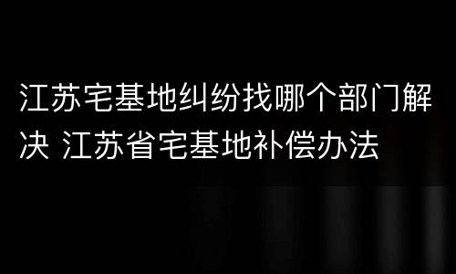 江苏宅基地纠纷找哪个部门解决 江苏省宅基地补偿办法