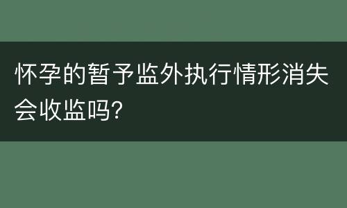 怀孕的暂予监外执行情形消失会收监吗？