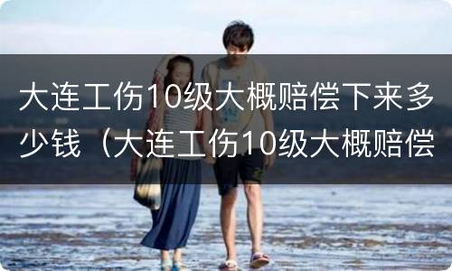 大连工伤10级大概赔偿下来多少钱（大连工伤10级大概赔偿下来多少钱啊）