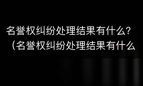名誉权纠纷处理结果有什么？（名誉权纠纷处理结果有什么影响）
