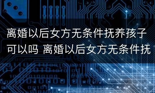 离婚以后女方无条件抚养孩子可以吗 离婚以后女方无条件抚养孩子可以吗知乎