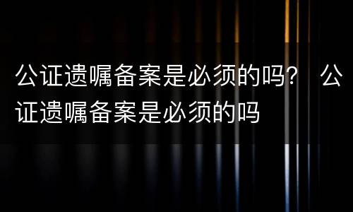 公证遗嘱备案是必须的吗？ 公证遗嘱备案是必须的吗