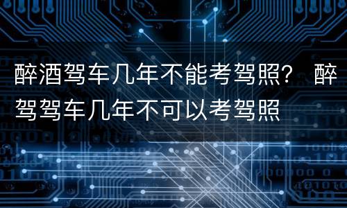 醉酒驾车几年不能考驾照？ 醉驾驾车几年不可以考驾照