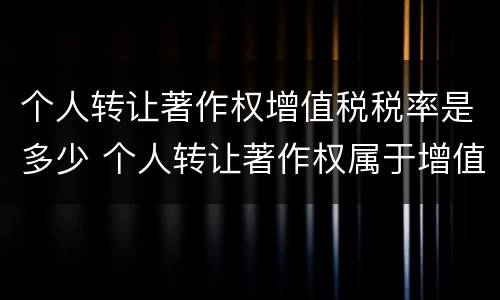 个人转让著作权增值税税率是多少 个人转让著作权属于增值税免税项目吗