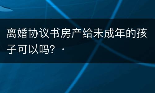 离婚协议书房产给未成年的孩子可以吗？·