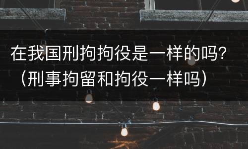 在我国刑拘拘役是一样的吗？（刑事拘留和拘役一样吗）