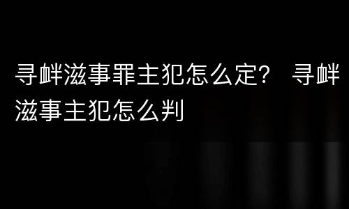 寻衅滋事罪主犯怎么定？ 寻衅滋事主犯怎么判