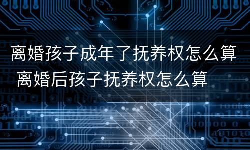 离婚孩子成年了抚养权怎么算 离婚后孩子抚养权怎么算