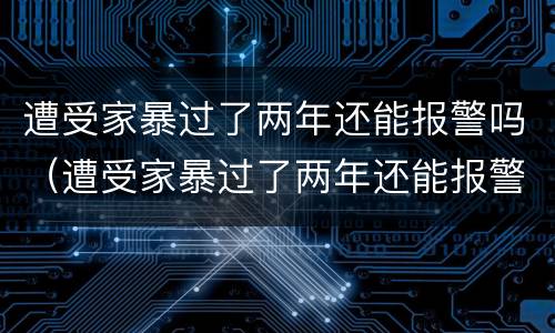 遭受家暴过了两年还能报警吗（遭受家暴过了两年还能报警吗知乎）