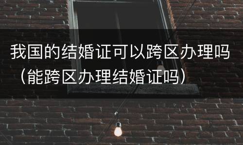 我国的结婚证可以跨区办理吗（能跨区办理结婚证吗）