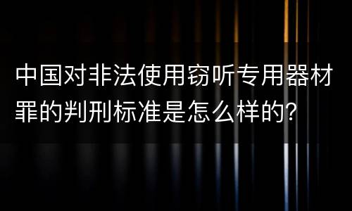 中国对非法使用窃听专用器材罪的判刑标准是怎么样的？