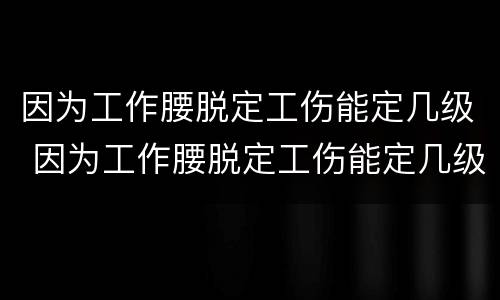 因为工作腰脱定工伤能定几级 因为工作腰脱定工伤能定几级伤残