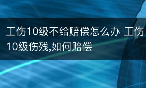 工伤10级不给赔偿怎么办 工伤10级伤残,如何赔偿