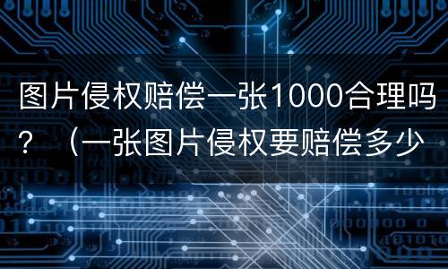 图片侵权赔偿一张1000合理吗？（一张图片侵权要赔偿多少）