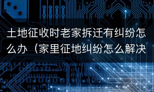 土地征收时老家拆迁有纠纷怎么办（家里征地纠纷怎么解决）