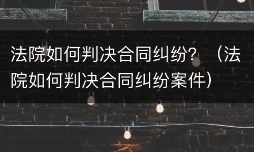 法院如何判决合同纠纷？（法院如何判决合同纠纷案件）