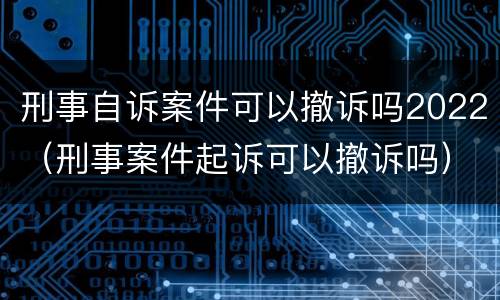 刑事自诉案件可以撤诉吗2022（刑事案件起诉可以撤诉吗）