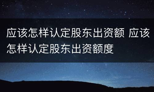 应该怎样认定股东出资额 应该怎样认定股东出资额度