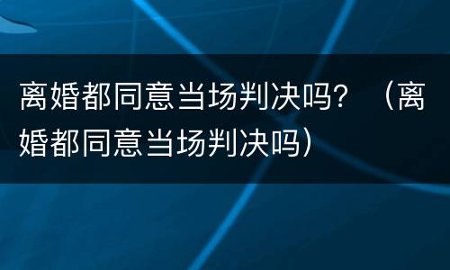 离婚都同意当场判决吗？（离婚都同意当场判决吗）