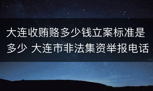 大连收贿赂多少钱立案标准是多少 大连市非法集资举报电话是多少