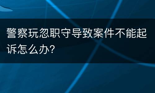 警察玩忽职守导致案件不能起诉怎么办？