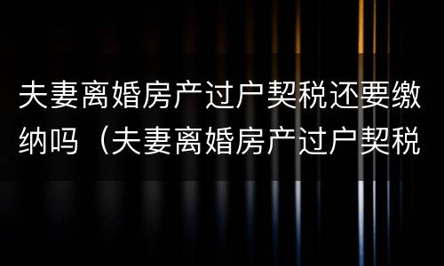 夫妻离婚房产过户契税还要缴纳吗（夫妻离婚房产过户契税还要缴纳吗）