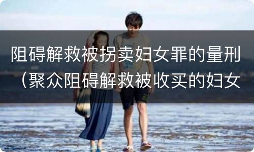 阻碍解救被拐卖妇女罪的量刑（聚众阻碍解救被收买的妇女儿童罪与妨害公务罪）