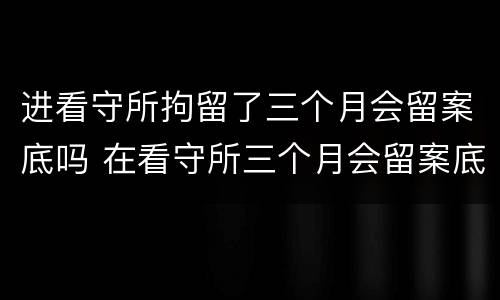 进看守所拘留了三个月会留案底吗 在看守所三个月会留案底吗