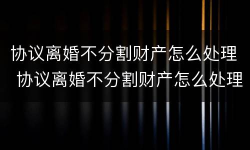 协议离婚不分割财产怎么处理 协议离婚不分割财产怎么处理好