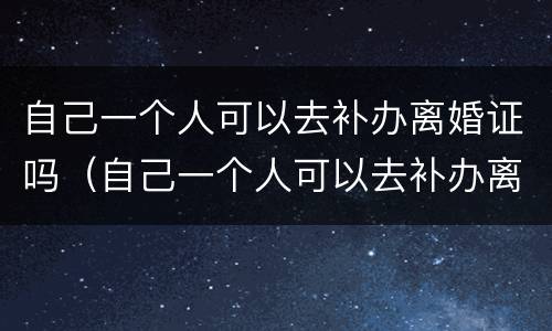 自己一个人可以去补办离婚证吗（自己一个人可以去补办离婚证吗要多少钱）