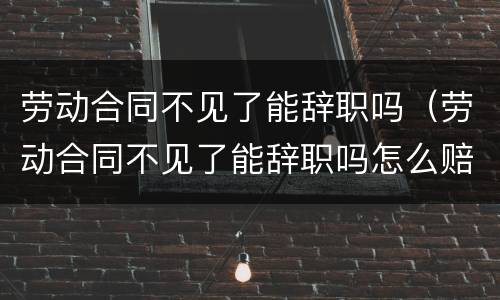 劳动合同不见了能辞职吗（劳动合同不见了能辞职吗怎么赔偿）