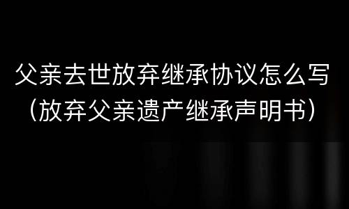 父亲去世放弃继承协议怎么写（放弃父亲遗产继承声明书）