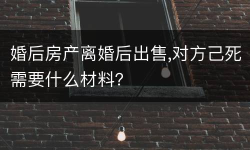 婚后房产离婚后出售,对方己死需要什么材料？
