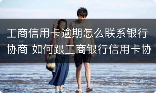 工商信用卡逾期怎么联系银行协商 如何跟工商银行信用卡协商