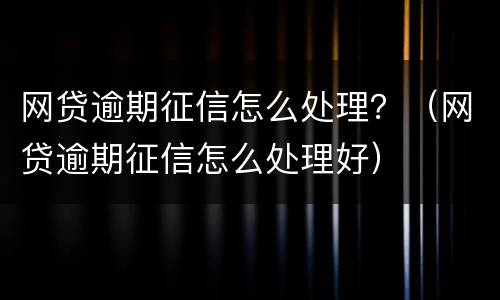 网贷逾期征信怎么处理？（网贷逾期征信怎么处理好）